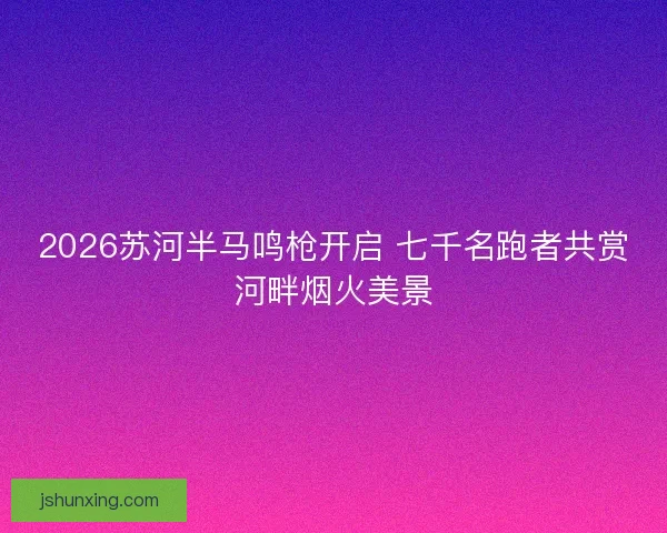 2026苏河半马鸣枪开启 七千名跑者共赏河畔烟火美景