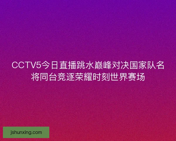 CCTV5今日直播跳水巅峰对决国家队名将同台竞逐荣耀时刻世界赛场