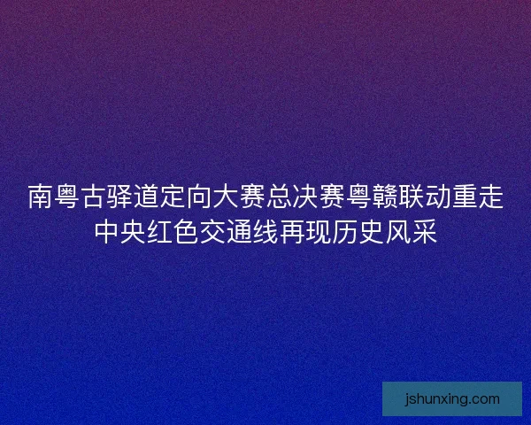 南粤古驿道定向大赛总决赛粤赣联动重走中央红色交通线再现历史风采